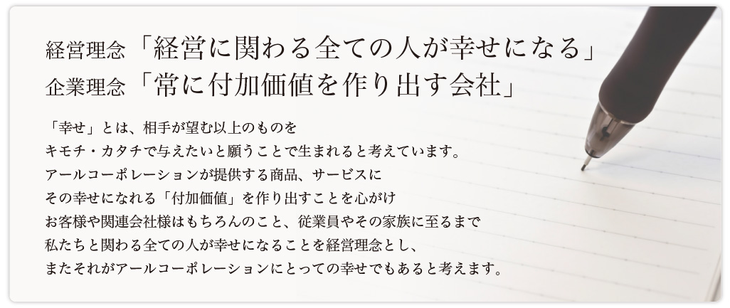 経営理念「経営に関わる全ての人が幸せになる」企業理念「常に付加価値を作り出す会社」「幸せ」とは、相手が望む以上のものをキモチ・カタチで与えたいと願うことで生まれると考えています。
アールコーポレーションが提供する商品、サービスにその幸せになれる「付加価値」を作り出すことを心がけお客様や関連会社様はもちろんのこと、従業員やその家族に至るまで私たちと関わる全ての人が幸せになることを経営理念とし、またそれがアールコーポレーションにとっての幸せでもあると考えます。