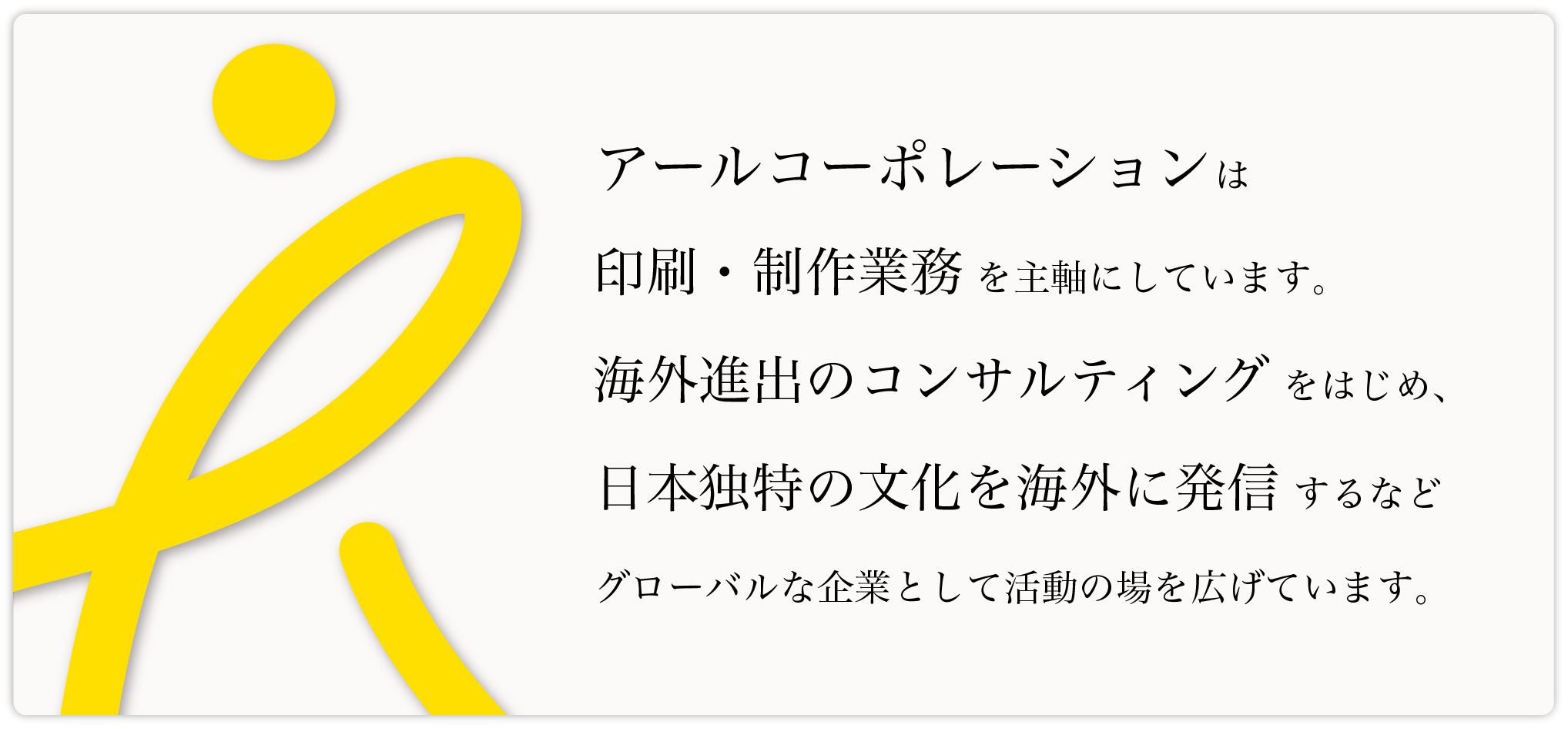 アールコーポレーションは印刷・制作業務を主軸にしています。海外進出のコンサルティングをはじめ、日本独特の文化を海外に発信するなどグローバルな企業として活動の場を広げています。