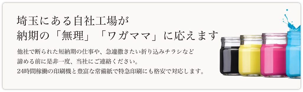 埼玉にある自社工場が 納期の「無理」「ワガママ」に応えます　他社で断られた短納期の仕事や、急遽撒きたい折り込みチラシなど諦める前に是非一度、当社にご連絡ください。24時間稼働の印刷機と豊富な常備紙で特急印刷にも格安で対応します。