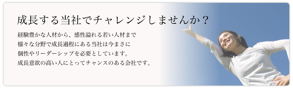 成長する当社でチャレンジしませんか？経験豊かな人材から、感性溢れる若い人材まで様々な分野で成長過程にある当社は今まさに個性やリーダーシップを必要としています。成長意欲の高い人にとってチャンスのある会社です。